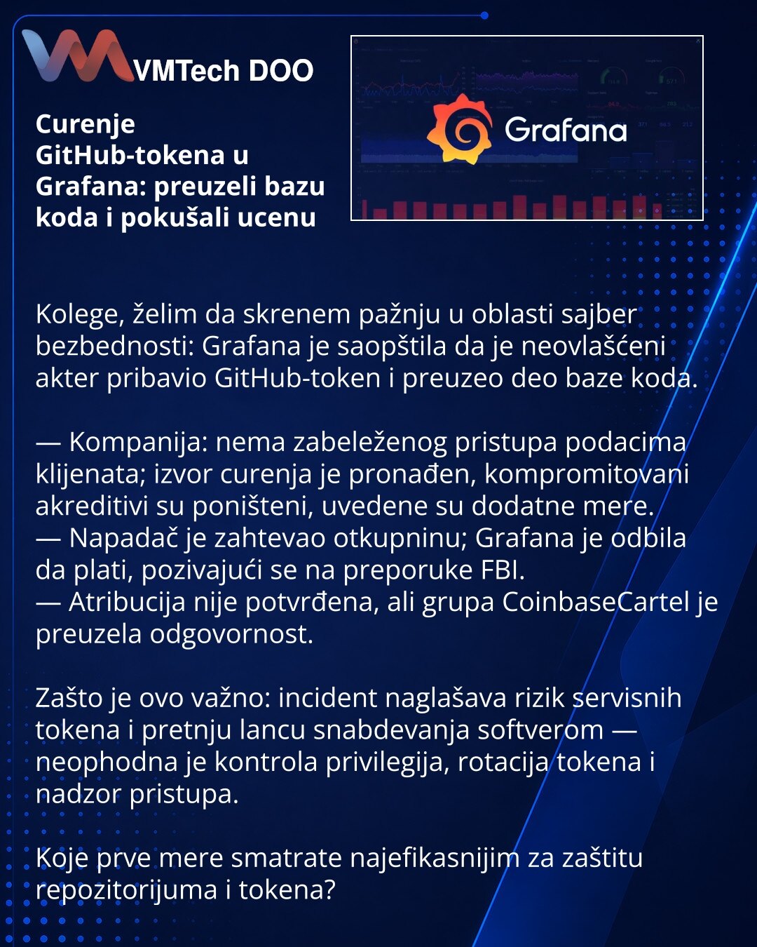 Curenje GitHub-tokena u Grafana: preuzeli bazu koda i pokušali ucenu

Kolege, želim da skrenem pažnju u oblasti sajber bezbednosti: Grafana je saopštila da je neovlašćeni akter pribavio GitHub-token i preuzeo deo baze koda.

— Kompanija: nema zabeleženog pristupa podacima klijenata; izvor curenja je pronađen, kompromitovani akreditivi su poništeni, uvedene su dodatne mere.
— Napadač je zahtevao otkupninu; Grafana je odbila da plati, pozivajući se na preporuke FBI.
— Atribucija nije potvrđena, al