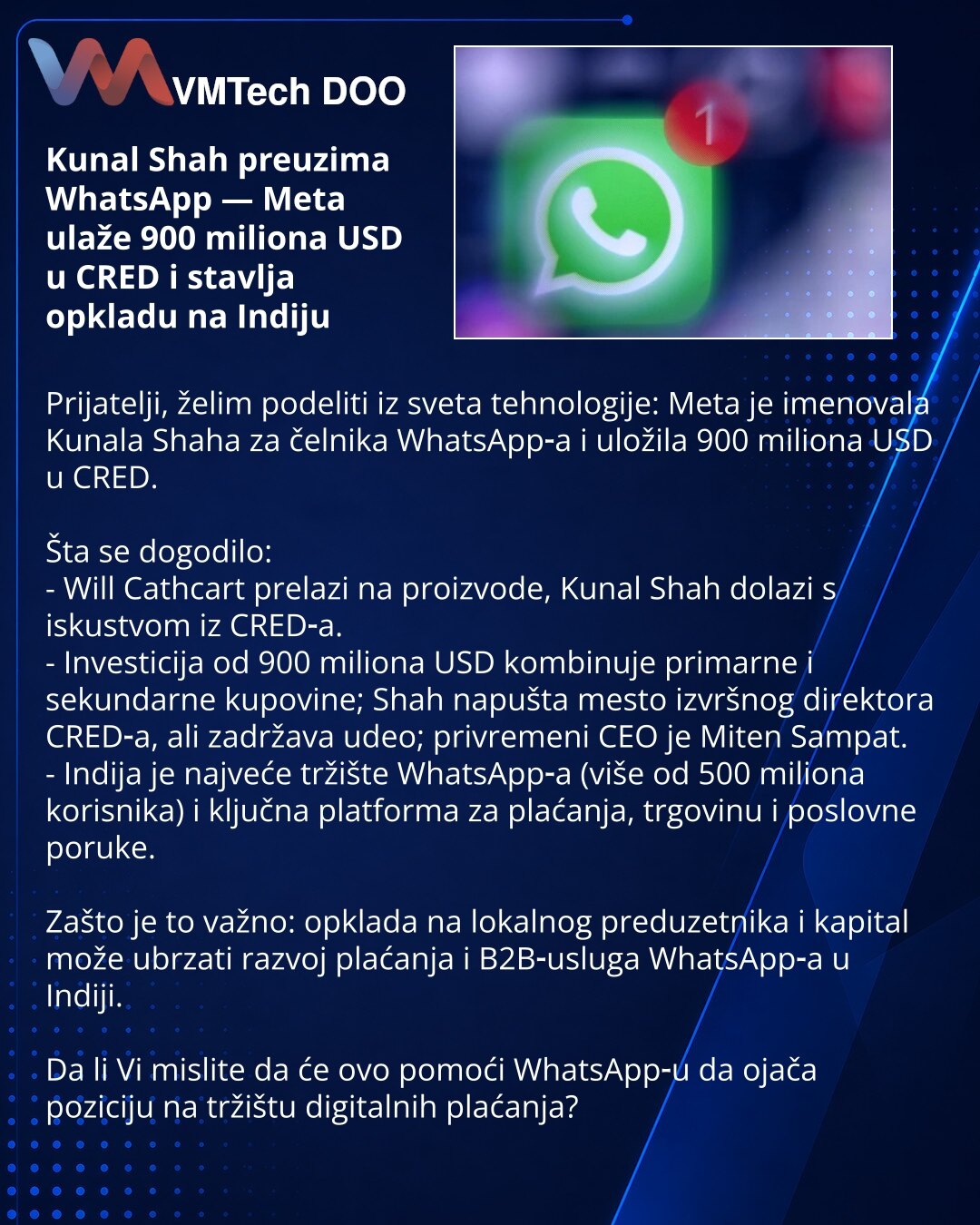 Kunal Shah preuzima WhatsApp — Meta ulaže 900 miliona USD u CRED i stavlja opkladu na Indiju

Prijatelji, želim podeliti iz sveta tehnologije: Meta je imenovala Kunala Shaha za čelnika WhatsApp‑a i uložila 900 miliona USD u CRED.

Šta se dogodilo:
- Will Cathcart prelazi na proizvode, Kunal Shah dolazi s iskustvom iz CRED‑a.
- Investicija od 900 miliona USD kombinuje primarne i sekundarne kupovine; Shah napušta mesto izvršnog direktora CRED‑a, ali zadržava udeo; privremeni CEO je Miten Sampat.
-