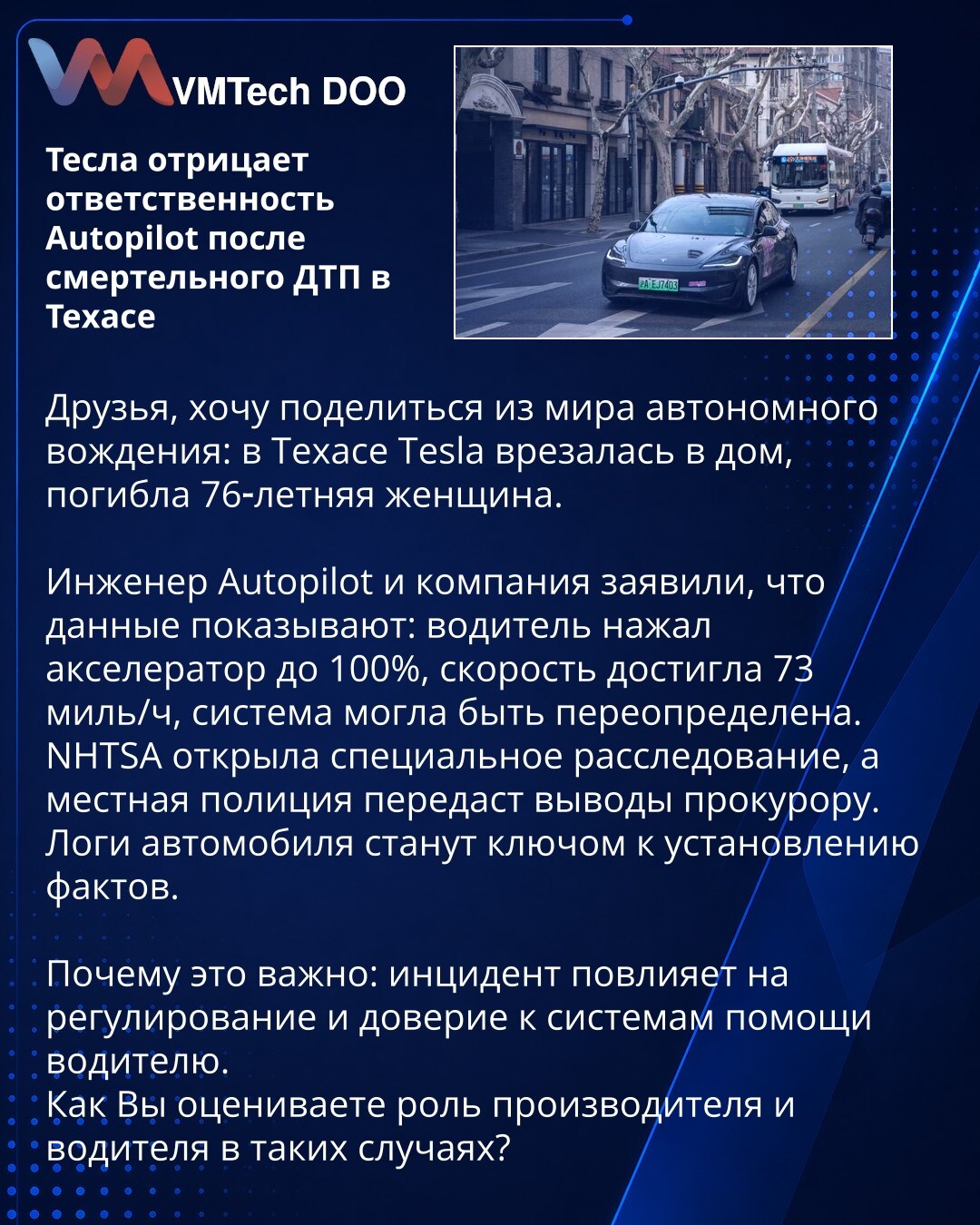 Tesla odbacuje odgovornost Autopilota nakon smrtonosne nesreće u Teksasu

Prijatelji, želim podeliti vest iz sveta autonomne vožnje: u Teksasu je Tesla udarila u kuću, poginula je 76‑godišnja žena.

Inženjer Autopilota i kompanija izjavili su da podaci pokazuju: vozač je pritisnuo gas do 100%, brzina je dostigla 73 milje/č, sistem je mogao biti poništen.
NHTSA je pokrenula specijalnu istragu, a lokalna policija će proslediti nalaze tužiocu.
Logovi vozila postaće ključ za utvrđivanje činjenica.