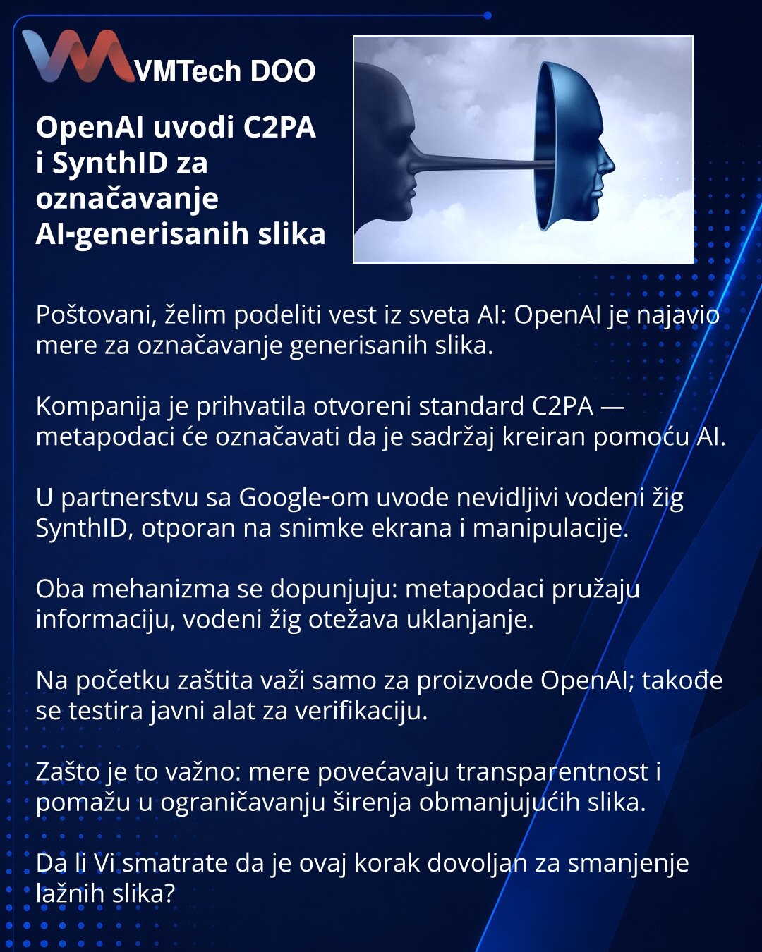 OpenAI uvodi C2PA i SynthID za označavanje AI‑generisanih slika

Poštovani, želim podeliti vest iz sveta AI: OpenAI je najavio mere za označavanje generisanih slika.

Kompanija je prihvatila otvoreni standard C2PA — metapodaci će označavati da je sadržaj kreiran pomoću AI.

U partnerstvu sa Google‑om uvode nevidljivi vodeni žig SynthID, otporan na snimke ekrana i manipulacije.

Oba mehanizma se dopunjuju: metapodaci pružaju informaciju, vodeni žig otežava uklanjanje.

Na početku zaštita važi sam