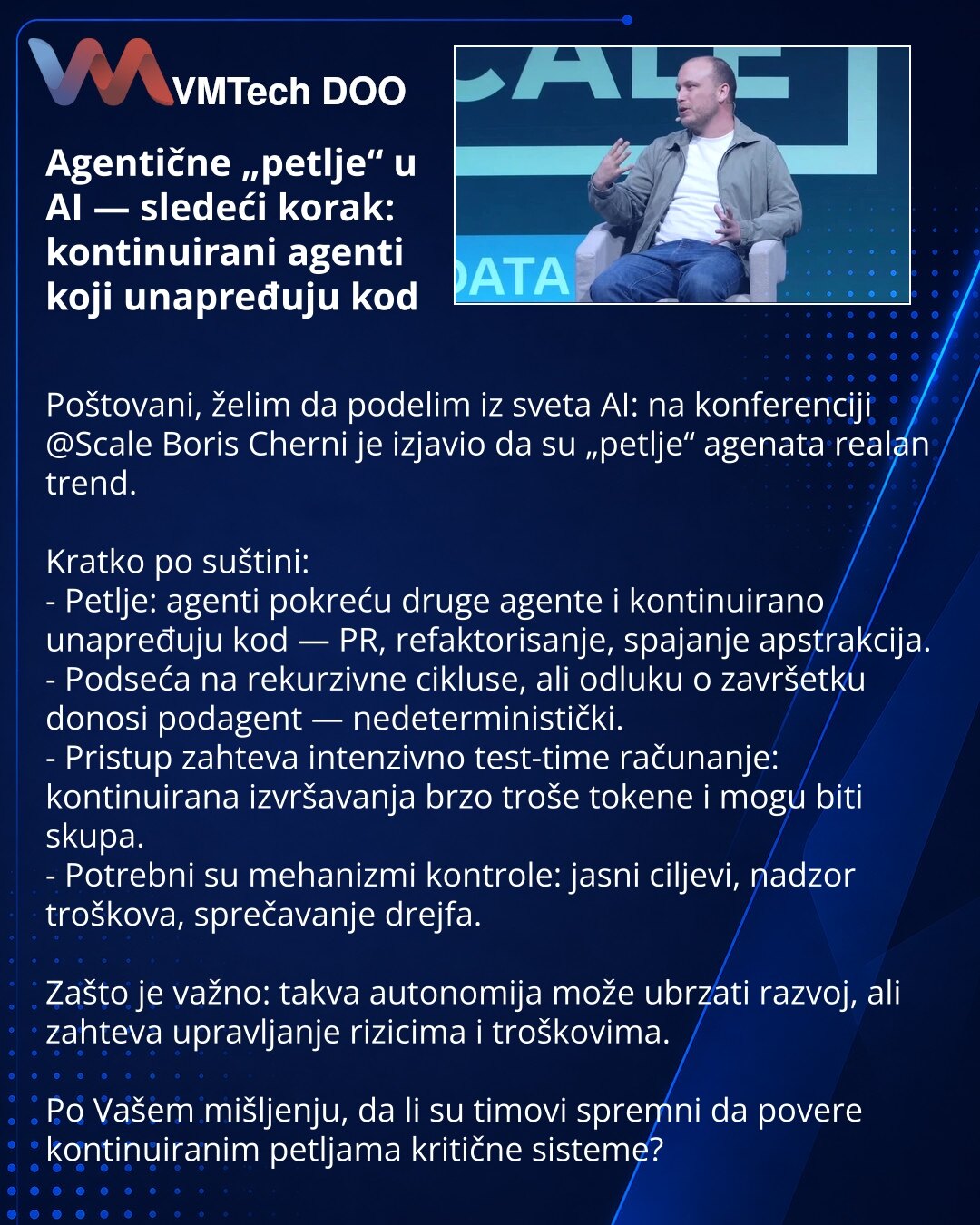 Agentične „petlje“ u AI — sledeći korak: kontinuirani agenti koji unapređuju kod

Poštovani, želim da podelim iz sveta AI: na konferenciji @Scale Boris Cherni je izjavio da su „petlje“ agenata realan trend.

Kratko po suštini:
- Petlje: agenti pokreću druge agente i kontinuirano unapređuju kod — PR, refaktorisanje, spajanje apstrakcija.
- Podseća na rekurzivne cikluse, ali odluku o završetku donosi podagent — nedeterministički.
- Pristup zahteva intenzivno test-time računanje: kontinuirana izvrš