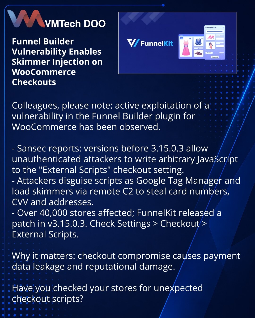 Ranljivost u Funnel Builder omogućava ubacivanje skripti‑skrimera na WooCommerce checkout

Kolege, obraćam Vam pažnju: aktivna je eksploatacija ranjivosti u dodatku Funnel Builder za WooCommerce.

- Sansec: u verzijama pre 3.15.0.3 neautentifikovani napadači mogu upisivati JavaScript u "External Scripts".
- Maskiraju skripte kao Google Tag Manager i preko udaljenog C2 učitavaju skrimere koji kradu brojeve kartica, CVV i adrese.
- Pogođeno je preko 40.000 prodavnica; FunnelKit objavio zakrpu 3.15