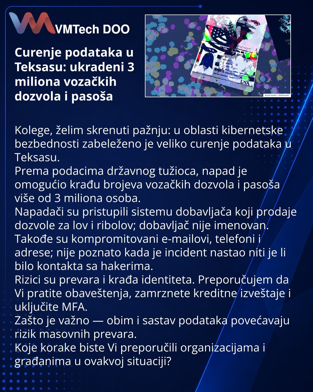 Curenje podataka u Teksasu: ukradeni 3 miliona vozačkih dozvola i pasoša

Kolege, želim skrenuti pažnju: u oblasti kibernetske bezbednosti zabeleženo je veliko curenje podataka u Teksasu.
Prema podacima državnog tužioca, napad je omogućio krađu brojeva vozačkih dozvola i pasoša više od 3 miliona osoba.
Napadači su pristupili sistemu dobavljača koji prodaje dozvole za lov i ribolov; dobavljač nije imenovan.
Takođe su kompromitovani e-mailovi, telefoni i adrese; nije poznato kada je incident nasta