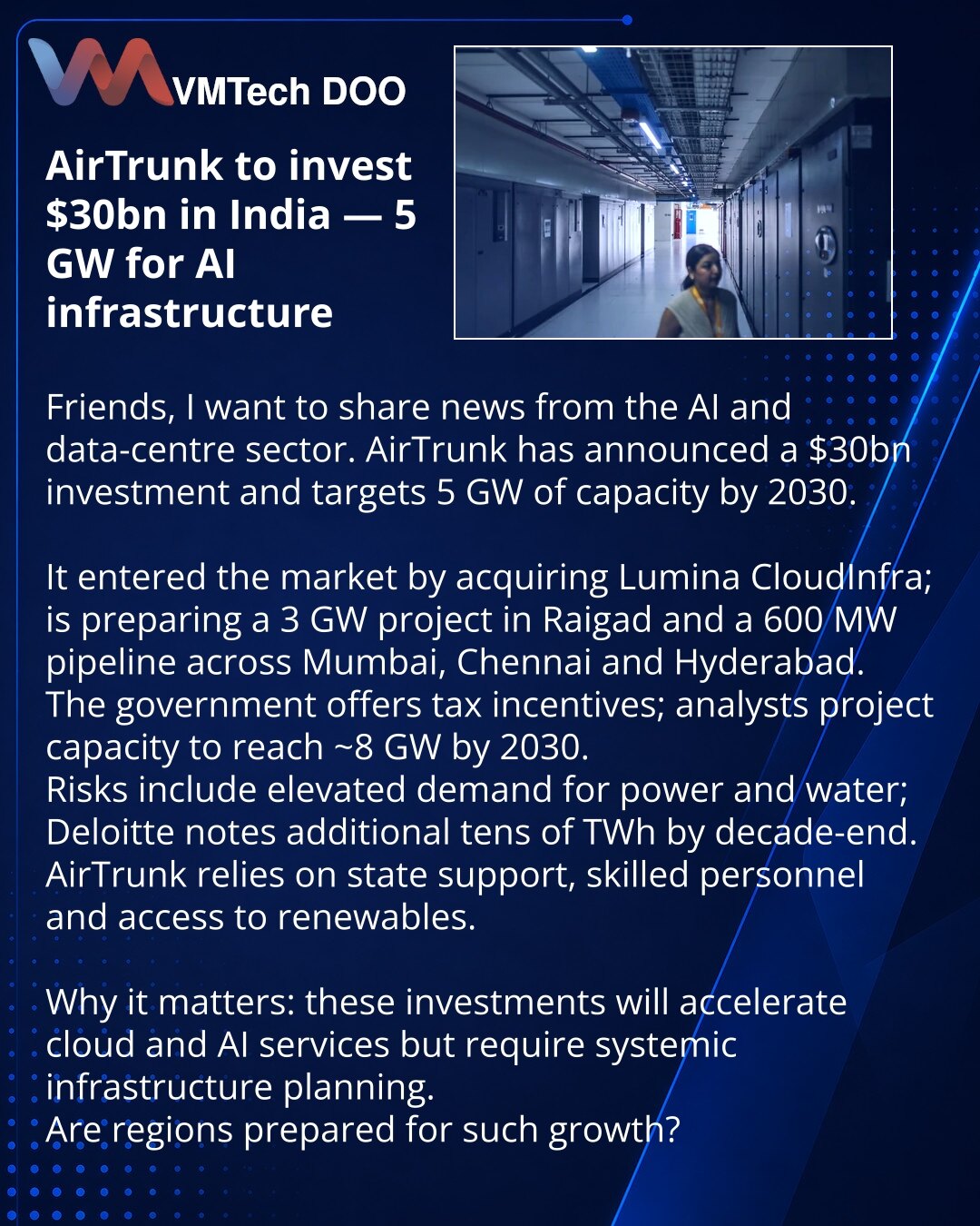 AirTrunk uloži 30 mlrd USD u Indiju — 5 GW za infrastrukturu veštačke inteligencije

Poštovani, želim da podelim vest iz oblasti veštačke inteligencije i data centara. AirTrunk je najavio ulaganje od 30 mlrd USD i planira 5 GW kapaciteta do 2030.

Kompanija je ušla na tržište kupovinom Lumina CloudInfra; priprema projekat od 3 GW u Raigadu i 600 MW u razvoju u Mumbaju, Čenaju i Hajdarabadu.
Vlada pruža poreske povlastice; analitičari procenjuju rast kapaciteta na ~8 GW do 2030.
Rizici: veliki za