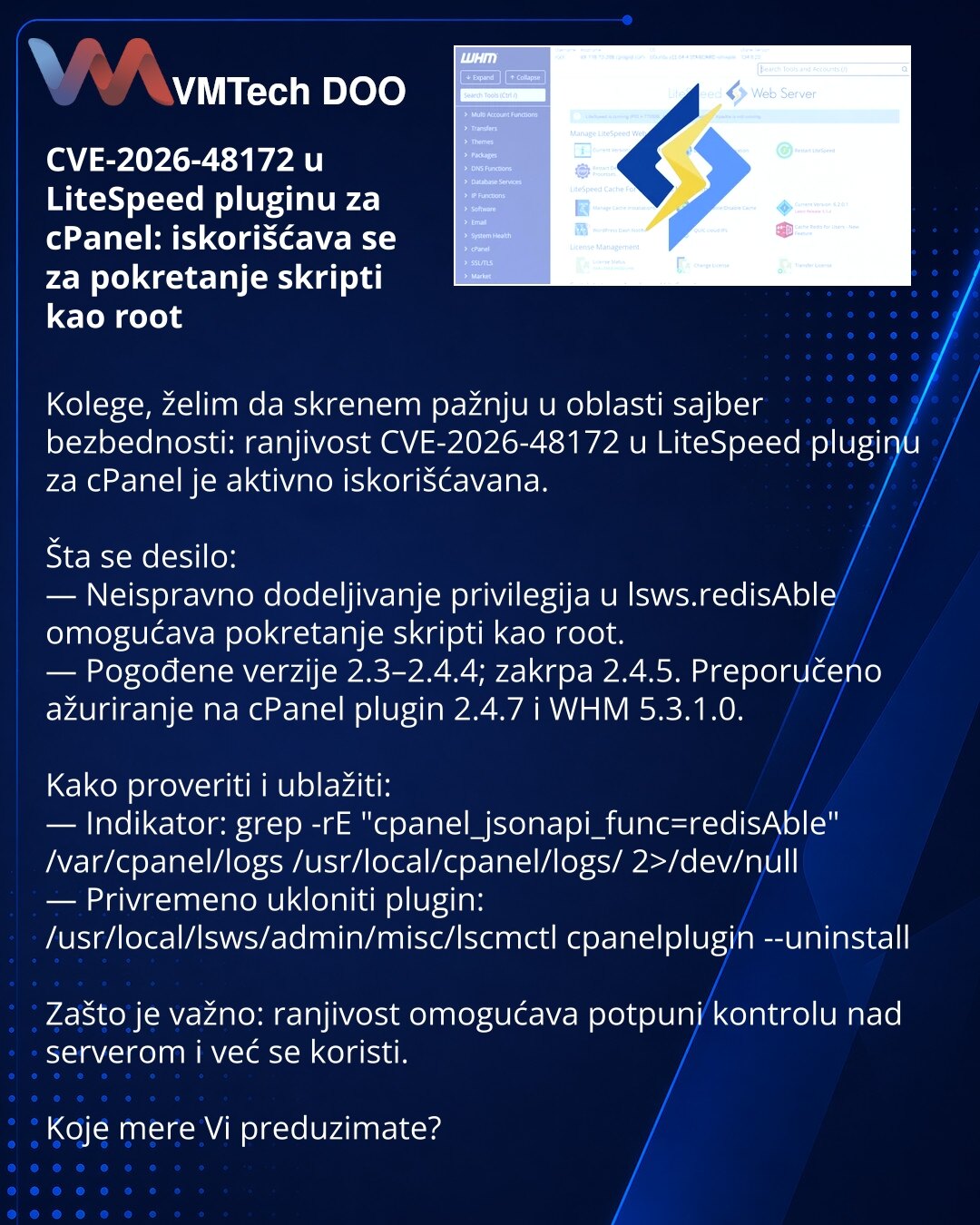 CVE-2026-48172 u LiteSpeed pluginu za cPanel: iskorišćava se za pokretanje skripti kao root

Kolege, želim da skrenem pažnju u oblasti sajber bezbednosti: ranjivost CVE-2026-48172 u LiteSpeed pluginu za cPanel je aktivno iskorišćavana.

Šta se desilo:
— Neispravno dodeljivanje privilegija u lsws.redisAble omogućava pokretanje skripti kao root.
— Pogođene verzije 2.3–2.4.4; zakrpa 2.4.5. Preporučeno ažuriranje na cPanel plugin 2.4.7 i WHM 5.3.1.0.

Kako proveriti i ublažiti:
— Indikator: grep -rE