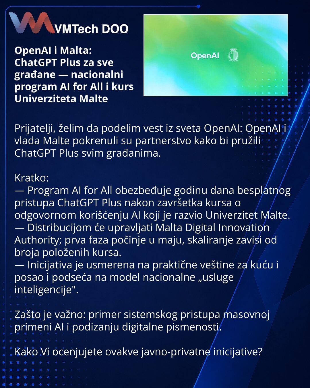 OpenAI i Malta: ChatGPT Plus za sve građane — nacionalni program AI for All i kurs Univerziteta Malte

Prijatelji, želim da podelim vest iz sveta OpenAI: OpenAI i vlada Malte pokrenuli su partnerstvo kako bi pružili ChatGPT Plus svim građanima.

Kratko:
— Program AI for All obezbeđuje godinu dana besplatnog pristupa ChatGPT Plus nakon završetka kursa o odgovornom korišćenju AI koji je razvio Univerzitet Malte.
— Distribucijom će upravljati Malta Digital Innovation Authority; prva faza počinje u