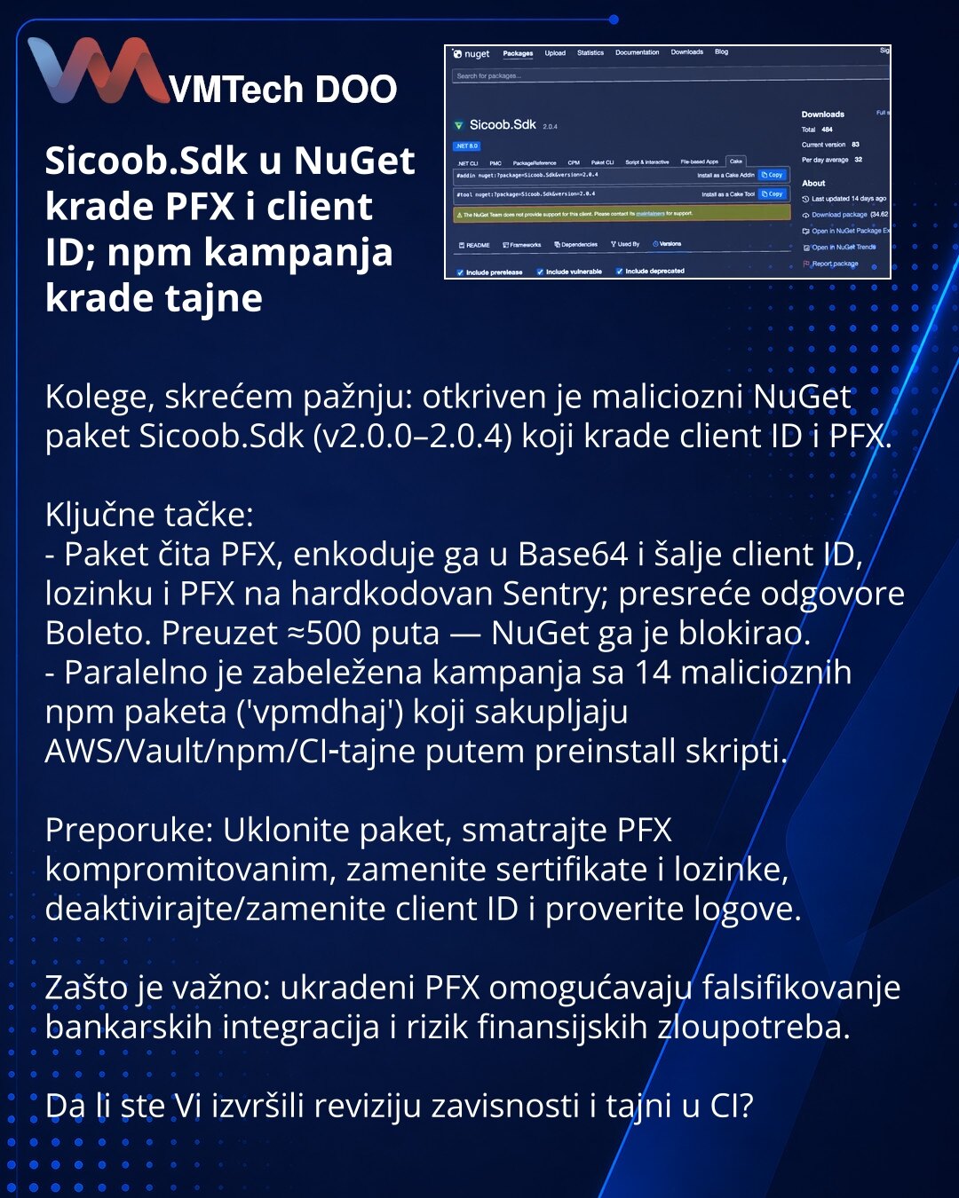 Sicoob.Sdk u NuGet krade PFX i client ID; npm kampanja krade tajne

Kolege, skrećem pažnju: otkriven je maliciozni NuGet paket Sicoob.Sdk (v2.0.0–2.0.4) koji krade client ID i PFX.

Ključne tačke:
- Paket čita PFX, enkoduje ga u Base64 i šalje client ID, lozinku i PFX na hardkodovan Sentry; presreće odgovore Boleto. Preuzet ≈500 puta — NuGet ga je blokirao.
- Paralelno je zabeležena kampanja sa 14 malicioznih npm paketa ('vpmdhaj') koji sakupljaju AWS/Vault/npm/CI‑tajne putem preinstall skripti.