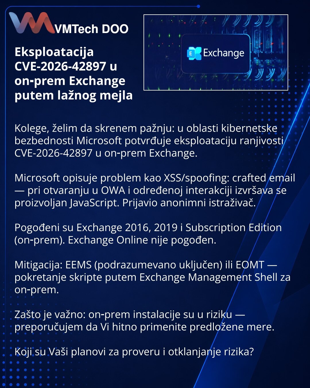 Eksploatacija CVE-2026-42897 u on‑prem Exchange putem lažnog mejla

Kolege, želim da skrenem pažnju: u oblasti kibernetske bezbednosti Microsoft potvrđuje eksploataciju ranjivosti CVE-2026-42897 u on‑prem Exchange.

Microsoft opisuje problem kao XSS/spoofing: crafted email — pri otvaranju u OWA i određenoj interakciji izvršava se proizvoljan JavaScript. Prijavio anonimni istraživač.

Pogođeni su Exchange 2016, 2019 i Subscription Edition (on‑prem). Exchange Online nije pogođen.

Mitigacija: EEMS