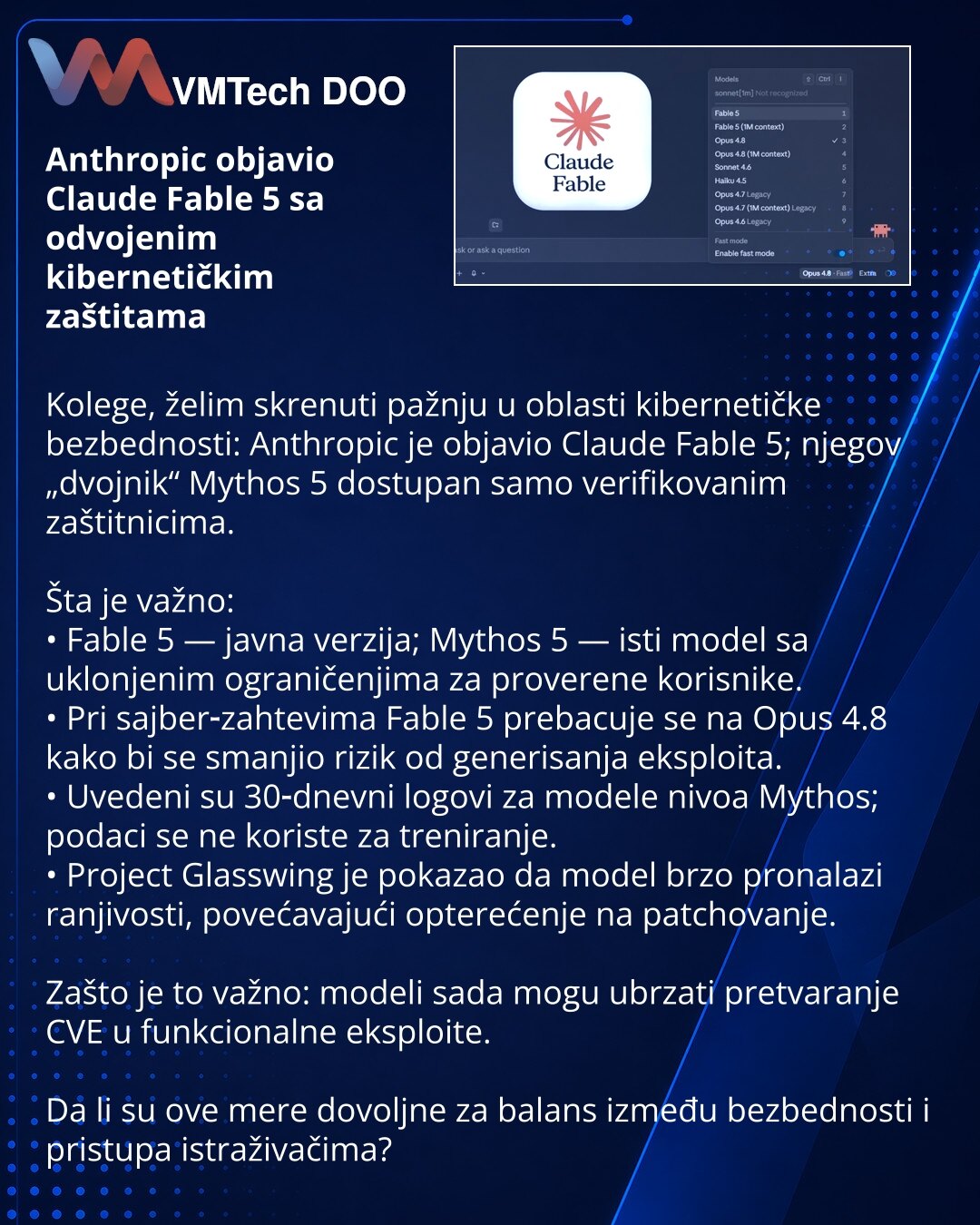 Anthropic objavio Claude Fable 5 sa odvojenim kibernetičkim zaštitama

Kolege, želim skrenuti pažnju u oblasti kibernetičke bezbednosti: Anthropic je objavio Claude Fable 5; njegov „dvojnik“ Mythos 5 dostupan samo verifikovanim zaštitnicima.

Šta je važno:
• Fable 5 — javna verzija; Mythos 5 — isti model sa uklonjenim ograničenjima za proverene korisnike.
• Pri sajber‑zahtevima Fable 5 prebacuje se na Opus 4.8 kako bi se smanjio rizik od generisanja eksploita.
• Uvedeni su 30‑dnevni logovi za mo