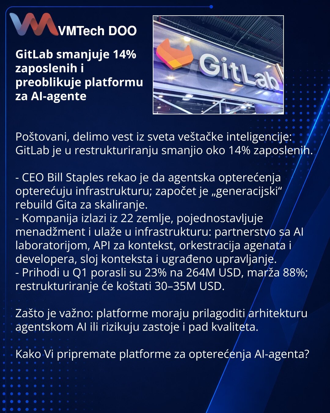 GitLab smanjuje 14% zaposlenih i preoblikuje platformu za AI-agente

Poštovani, delimo vest iz sveta veštačke inteligencije: GitLab je u restrukturiranju smanjio oko 14% zaposlenih.

- CEO Bill Staples rekao je da agentska opterećenja opterećuju infrastrukturu; započet je „generacijski“ rebuild Gita za skaliranje.
- Kompanija izlazi iz 22 zemlje, pojednostavljuje menadžment i ulaže u infrastrukturu: partnerstvo sa AI laboratorijom, API za kontekst, orkestracija agenata i developera, sloj konteks