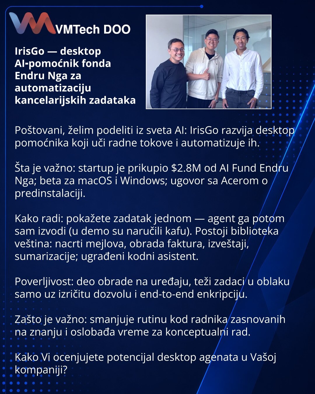 IrisGo — desktop AI‑pomoćnik fonda Endru Nga za automatizaciju kancelarijskih zadataka

Poštovani, želim podeliti iz sveta AI: IrisGo razvija desktop pomoćnika koji uči radne tokove i automatizuje ih.

Šta je važno: startup je prikupio $2.8M od AI Fund Endru Nga; beta za macOS i Windows; ugovor sa Acerom o predinstalaciji.

Kako radi: pokažete zadatak jednom — agent ga potom sam izvodi (u demo su naručili kafu). Postoji biblioteka veština: nacrti mejlova, obrada faktura, izveštaji, sumarizacije;