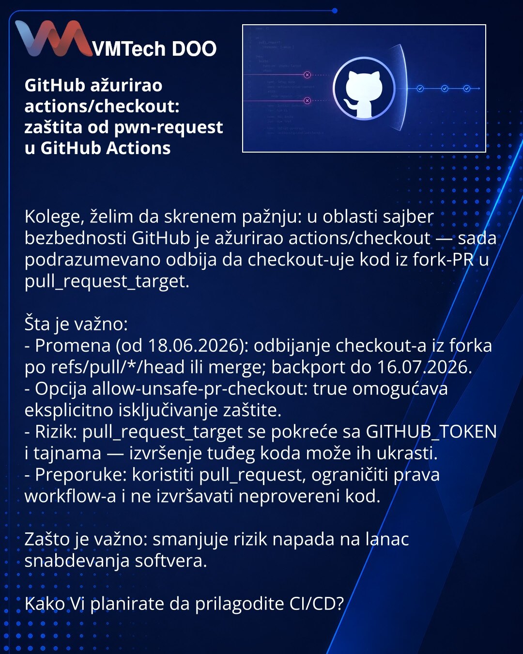 GitHub ažurirao actions/checkout: zaštita od pwn-request u GitHub Actions

Kolege, želim da skrenem pažnju: u oblasti sajber bezbednosti GitHub je ažurirao actions/checkout — sada podrazumevano odbija da checkout-uje kod iz fork-PR u pull_request_target.

Šta je važno:
- Promena (od 18.06.2026): odbijanje checkout-a iz forka po refs/pull/*/head ili merge; backport do 16.07.2026.
- Opcija allow-unsafe-pr-checkout: true omogućava eksplicitno isključivanje zaštite.
- Rizik: pull_request_target se p