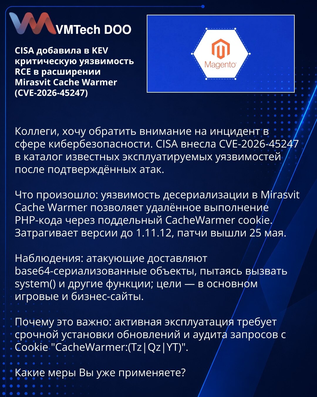 CISA je dodala u KEV kritičnu RCE ranjivost u ekstenziji Mirasvit Cache Warmer (CVE-2026-45247)

Kolege, želim da skrenem pažnju na incident u oblasti sajber bezbednosti. CISA je unela CVE-2026-45247 u katalog poznatih iskorišćenih ranjivosti nakon potvrđenih napada.

Šta se desilo: ranjivost pri deserijalizaciji u Mirasvit Cache Warmer omogućava daljinsko izvršavanje PHP koda putem falsifikovanog CacheWarmer cookie. Pogođene verzije do 1.11.12; zakrpe su objavljene 25. maja.

Posmatranja: napad