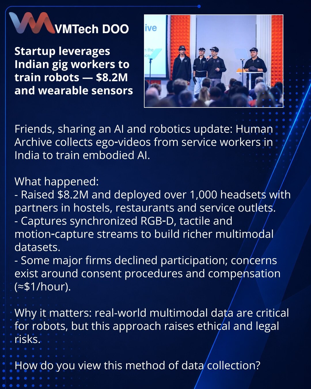 Startap koristi radnike gig-ekonomije Indije da bi obučavao robote — $8,2M i nosivi senzori

Poštovani, želim podeliti vest iz sveta AI i robotike: startap Human Archive prikuplja ego-video snimke radnika uslužnih delatnosti u Indiji kako bi obučavao fizičke AI.

Šta se dogodilo:
- Kompanija je prikupila $8,2M i rasporedila više od 1.000 garnitura kod partnera u hostelima, restoranima i uslugama.
- Prikupljaju sinhronizovane RGB‑D, taktilne i motion‑capture podatke za vrednije skupove podataka.