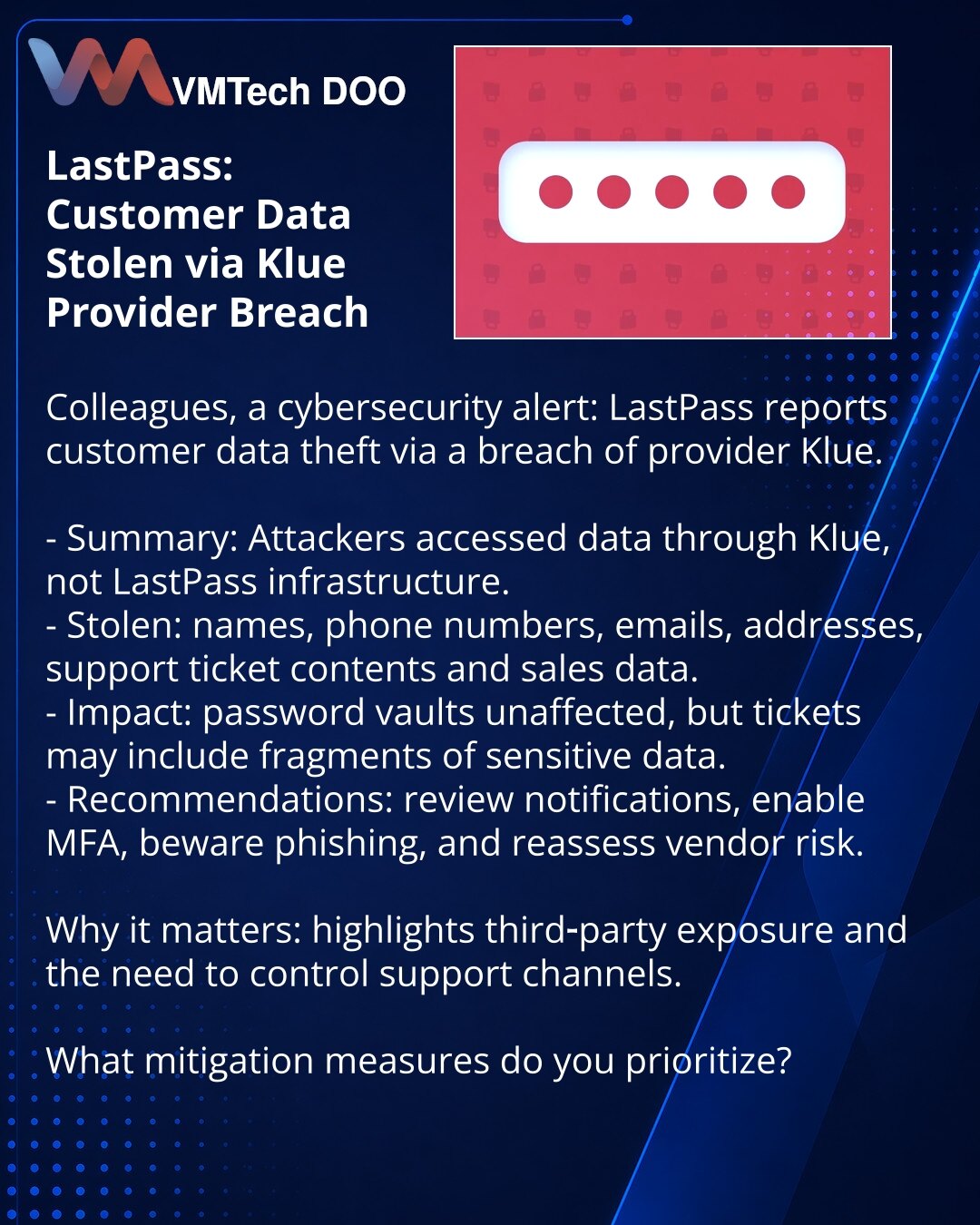 LastPass: ukradjeni podaci klijenata usled kompromitovanja provajdera Klue

Kolege, želim da skrenem pažnju u oblasti kibernetičke bezbednosti: LastPass izveštava o krađi podataka korisnika usled kompromitovanja provajdera Klue.

- Suština: napadači su pristupili podacima preko Klue, a ne preko infrastrukture LastPass.
- Ukradeno: imena, telefoni, emailovi, adrese, zapisi obraćanja korisničkoj podršci i podaci o prodaji.
- Posledice: skladišta lozinki nisu pogođena, ali tiketi mogu sadržati frag