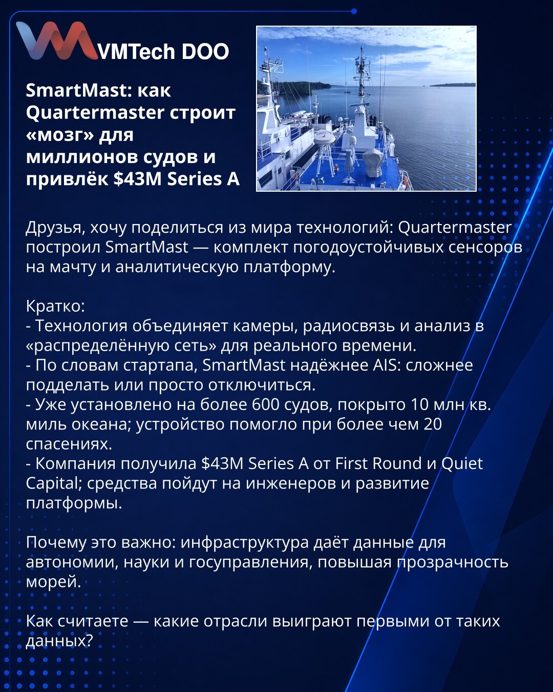 SmartMast: kako Quartermaster gradi „mozak“ za milione brodova i privukao $43M

Poštovani, iz sveta tehnologije: Quartermaster je razvio SmartMast — set vremenski otpornih senzora na jarbolu i analitičku platformu.

Kratko:
- Kombinuje kamere, radio-komunikaciju i analitiku u distribuisanu mrežu za rad u realnom vremenu.
- Prema kompaniji, SmartMast je pouzdaniji od AIS: teže ga je falsifikovati ili isključiti.
- Instaliran na preko 600 brodova, pokriva 10 miliona kvadratnih milja; pomogao u viš